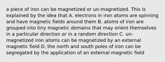 a piece of iron can be magnetized or un-magnetized. This is explained by the idea that A. electrons in iron atoms are spinning and have magnetic fields around them B. atoms of iron are grouped into tiny magnetic domains that may orient themselves in a particular direction or in a random direction C. un-magnetized iron atoms can be magnetized by an external magnetic field D. the north and south poles of iron can be segregated by the application of an external magnetic field