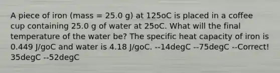 A piece of iron (mass = 25.0 g) at 125oC is placed in a coffee cup containing 25.0 g of water at 25oC. What will the final temperature of the water be? The specific heat capacity of iron is 0.449 J/goC and water is 4.18 J/goC. --14degC --75degC --Correct! 35degC --52degC