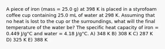 A piece of iron (mass = 25.0 g) at 398 K is placed in a styrofoam coffee cup containing 25.0 mL of water at 298 K. Assuming that no heat is lost to the cup or the surroundings, what will the final temperature of the water be? The specific heat capacity of iron = 0.449 J/g°C and water = 4.18 J/g°C. A) 348 K B) 308 K C) 287 K D) 325 K E) 388 K