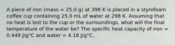 A piece of iron (mass = 25.0 g) at 398 K is placed in a styrofoam coffee cup containing 25.0 mL of water at 298 K. Assuming that no heat is lost to the cup or the surroundings, what will the final temperature of the water be? The specific heat capacity of iron = 0.449 J/g°C and water = 4.18 J/g°C.