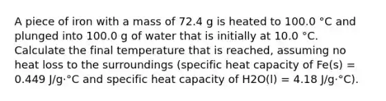 A piece of iron with a mass of 72.4 g is heated to 100.0 °C and plunged into 100.0 g of water that is initially at 10.0 °C. Calculate the final temperature that is reached, assuming no heat loss to the surroundings (specific heat capacity of Fe(s) = 0.449 J/g·°C and specific heat capacity of H2O(l) = 4.18 J/g·°C).