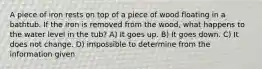 A piece of iron rests on top of a piece of wood floating in a bathtub. If the iron is removed from the wood, what happens to the water level in the tub? A) It goes up. B) It goes down. C) It does not change. D) impossible to determine from the information given