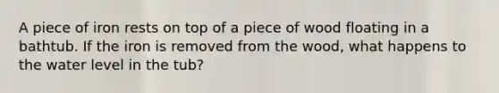 A piece of iron rests on top of a piece of wood floating in a bathtub. If the iron is removed from the wood, what happens to the water level in the tub?