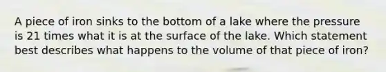 A piece of iron sinks to the bottom of a lake where the pressure is 21 times what it is at the surface of the lake. Which statement best describes what happens to the volume of that piece of iron?