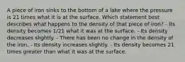 A piece of iron sinks to the bottom of a lake where the pressure is 21 times what it is at the surface. Which statement best describes what happens to the density of that piece of iron? - Its density becomes 1/21 what it was at the surface. - Its density decreases slightly. - There has been no change in the density of the iron. - Its density increases slightly. - Its density becomes 21 times greater than what it was at the surface.