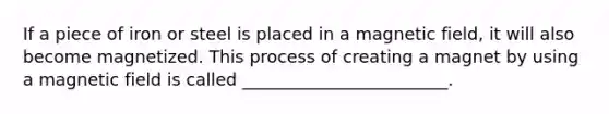 If a piece of iron or steel is placed in a magnetic field, it will also become magnetized. This process of creating a magnet by using a magnetic field is called ________________________.