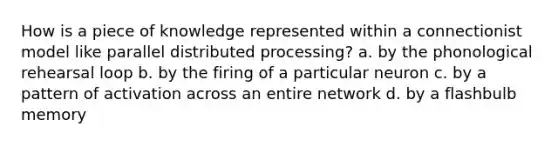 How is a piece of knowledge represented within a connectionist model like parallel distributed processing? a. by the phonological rehearsal loop b. by the firing of a particular neuron c. by a pattern of activation across an entire network d. by a flashbulb memory