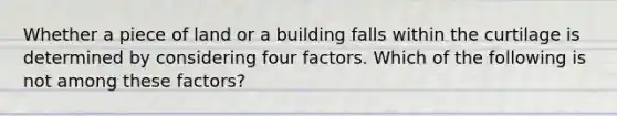 ​Whether a piece of land or a building falls within the curtilage is determined by considering four factors. Which of the following is not among these factors?