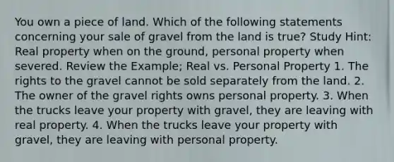 You own a piece of land. Which of the following statements concerning your sale of gravel from the land is true? Study Hint: Real property when on the ground, personal property when severed. Review the Example; Real vs. Personal Property 1. The rights to the gravel cannot be sold separately from the land. 2. The owner of the gravel rights owns personal property. 3. When the trucks leave your property with gravel, they are leaving with real property. 4. When the trucks leave your property with gravel, they are leaving with personal property.