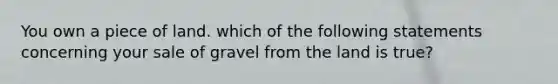 You own a piece of land. which of the following statements concerning your sale of gravel from the land is true?