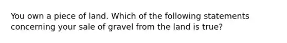You own a piece of land. Which of the following statements concerning your sale of gravel from the land is true?