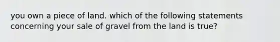 you own a piece of land. which of the following statements concerning your sale of gravel from the land is true?