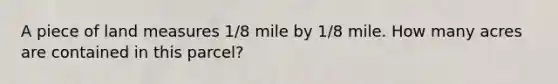 A piece of land measures 1/8 mile by 1/8 mile. How many acres are contained in this parcel?