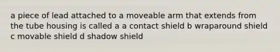 a piece of lead attached to a moveable arm that extends from the tube housing is called a a contact shield b wraparound shield c movable shield d shadow shield