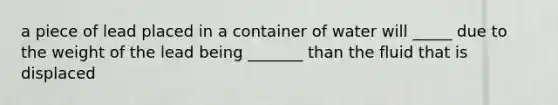 a piece of lead placed in a container of water will _____ due to the weight of the lead being _______ than the fluid that is displaced