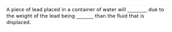 A piece of lead placed in a container of water will ________ due to the weight of the lead being _______ than the fluid that is displaced.