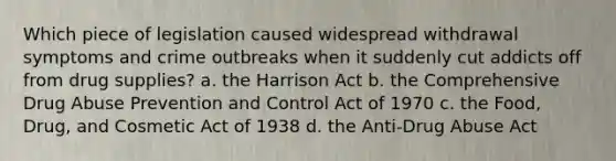 Which piece of legislation caused widespread withdrawal symptoms and crime outbreaks when it suddenly cut addicts off from drug supplies? a. the Harrison Act b. the Comprehensive Drug Abuse Prevention and Control Act of 1970 c. the Food, Drug, and Cosmetic Act of 1938 d. the Anti-Drug Abuse Act