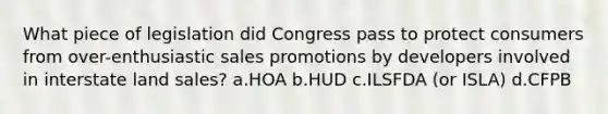 What piece of legislation did Congress pass to protect consumers from over-enthusiastic sales promotions by developers involved in interstate land sales? a.HOA b.HUD c.ILSFDA (or ISLA) d.CFPB