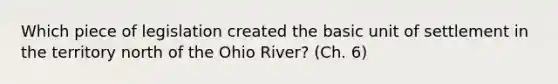 Which piece of legislation created the basic unit of settlement in the territory north of the Ohio River? (Ch. 6)