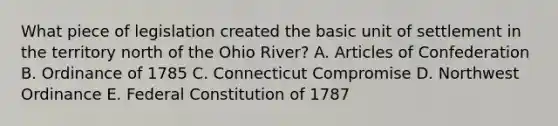 What piece of legislation created the basic unit of settlement in the territory north of the Ohio River? A. Articles of Confederation B. Ordinance of 1785 C. Connecticut Compromise D. Northwest Ordinance E. Federal Constitution of 1787