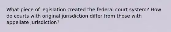 What piece of legislation created the federal court system? How do courts with original jurisdiction differ from those with appellate jurisdiction?