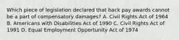 Which piece of legislation declared that back pay awards cannot be a part of compensatory damages? A. Civil Rights Act of 1964 B. Americans with Disabilities Act of 1990 C. Civil Rights Act of 1991 D. Equal Employment Opportunity Act of 1974