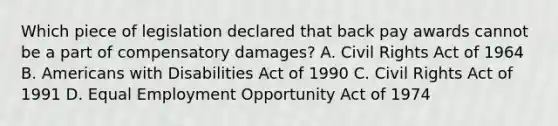 Which piece of legislation declared that back pay awards cannot be a part of compensatory damages? A. Civil Rights Act of 1964 B. Americans with Disabilities Act of 1990 C. Civil Rights Act of 1991 D. Equal Employment Opportunity Act of 1974