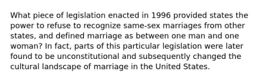 What piece of legislation enacted in 1996 provided states the power to refuse to recognize same-sex marriages from other states, and defined marriage as between one man and one woman? In fact, parts of this particular legislation were later found to be unconstitutional and subsequently changed the cultural landscape of marriage in the United States.