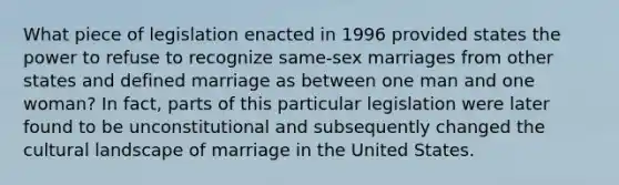 What piece of legislation enacted in 1996 provided states the power to refuse to recognize same-sex marriages from other states and defined marriage as between one man and one woman? In fact, parts of this particular legislation were later found to be unconstitutional and subsequently changed the cultural landscape of marriage in the United States.