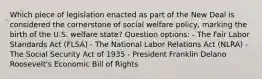 Which piece of legislation enacted as part of the New Deal is considered the cornerstone of social welfare policy, marking the birth of the U.S. welfare state? Question options: - The Fair Labor Standards Act (FLSA) - The National Labor Relations Act (NLRA) - The Social Security Act of 1935 - President Franklin Delano Roosevelt's Economic Bill of Rights