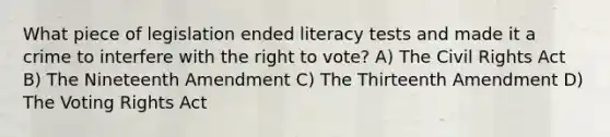 What piece of legislation ended literacy tests and made it a crime to interfere with <a href='https://www.questionai.com/knowledge/kr9tEqZQot-the-right-to-vote' class='anchor-knowledge'>the right to vote</a>? A) The Civil Rights Act B) The Nineteenth Amendment C) The Thirteenth Amendment D) The Voting Rights Act