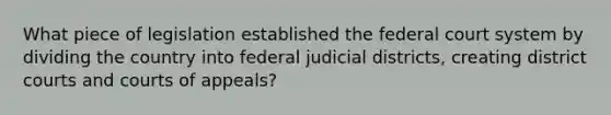 What piece of legislation established the federal court system by dividing the country into federal judicial districts, creating district courts and courts of appeals?