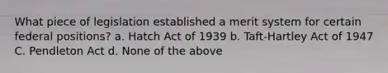 What piece of legislation established a merit system for certain federal positions? a. Hatch Act of 1939 b. Taft-Hartley Act of 1947 C. Pendleton Act d. None of the above