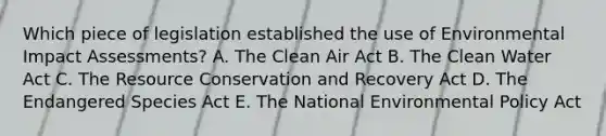 Which piece of legislation established the use of Environmental Impact Assessments? A. The Clean Air Act B. The Clean Water Act C. The Resource Conservation and Recovery Act D. The Endangered Species Act E. The National Environmental Policy Act