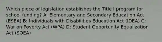 Which piece of legislation establishes the Title I program for school funding? A: Elementary and Secondary Education Act (ESEA) B: Individuals with Disabilities Education Act (IDEA) C: War on Poverty Act (WPA) D: Student Opportunity Equalization Act (SOEA)