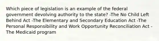 Which piece of legislation is an example of the federal government devolving authority to the state? -The No Child Left Behind Act -The Elementary and Secondary Education Act -The Personal Responsibility and Work Opportunity Reconciliation Act -The Medicaid program