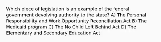 Which piece of legislation is an example of the federal government devolving authority to the state? A) The Personal Responsibility and Work Opportunity Reconciliation Act B) The Medicaid program C) The No Child Left Behind Act D) The Elementary and Secondary Education Act