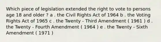 Which piece of legislation extended the right to vote to persons age 18 and older ? a . the Civil Rights Act of 1964 b . the Voting Rights Act of 1965 c . the Twenty - Third Amendment ( 1961 ) d . the Twenty - Fourth Amendment ( 1964 ) e . the Twenty - Sixth Amendment ( 1971 )