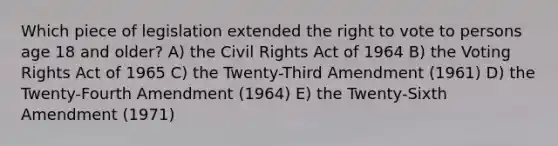 Which piece of legislation extended the right to vote to persons age 18 and older? A) the Civil Rights Act of 1964 B) the Voting Rights Act of 1965 C) the Twenty-Third Amendment (1961) D) the Twenty-Fourth Amendment (1964) E) the Twenty-Sixth Amendment (1971)