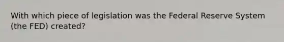 With which piece of legislation was the Federal Reserve System (the FED) created?