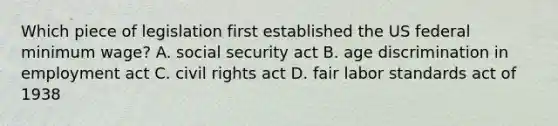 Which piece of legislation first established the US federal minimum wage? A. social security act B. age discrimination in employment act C. civil rights act D. fair labor standards act of 1938