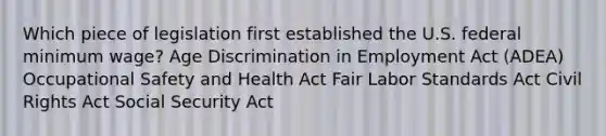 Which piece of legislation first established the U.S. federal minimum wage? Age Discrimination in Employment Act (ADEA) Occupational Safety and Health Act Fair Labor Standards Act Civil Rights Act Social Security Act