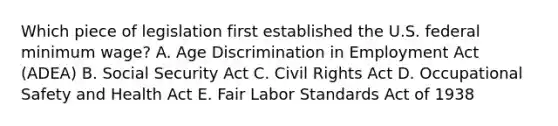 Which piece of legislation first established the U.S. federal minimum wage? A. Age Discrimination in Employment Act (ADEA) B. Social Security Act C. Civil Rights Act D. Occupational Safety and Health Act E. Fair Labor Standards Act of 1938