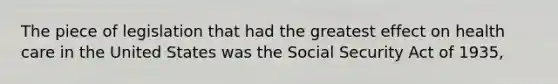 The piece of legislation that had the greatest effect on health care in the United States was the Social Security Act of 1935,