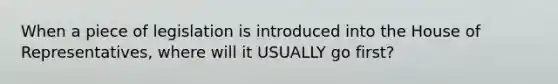 When a piece of legislation is introduced into the House of Representatives, where will it USUALLY go first?