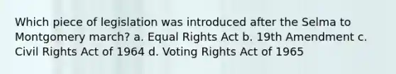 Which piece of legislation was introduced after the Selma to Montgomery march? a. Equal Rights Act b. 19th Amendment c. Civil Rights Act of 1964 d. Voting Rights Act of 1965