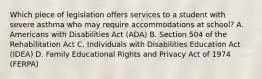 Which piece of legislation offers services to a student with severe asthma who may require accommodations at school? A. Americans with Disabilities Act (ADA) B. Section 504 of the Rehabilitation Act C. Individuals with Disabilities Education Act (IDEA) D. Family Educational Rights and Privacy Act of 1974 (FERPA)