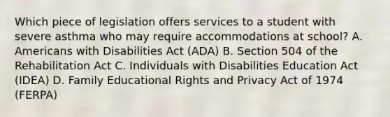 Which piece of legislation offers services to a student with severe asthma who may require accommodations at school? A. Americans with Disabilities Act (ADA) B. Section 504 of the Rehabilitation Act C. Individuals with Disabilities Education Act (IDEA) D. Family Educational Rights and Privacy Act of 1974 (FERPA)