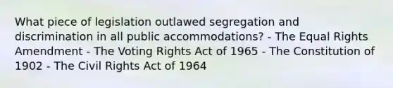 What piece of legislation outlawed segregation and discrimination in all public accommodations? - The Equal Rights Amendment - The Voting Rights Act of 1965 - The Constitution of 1902 - The Civil Rights Act of 1964