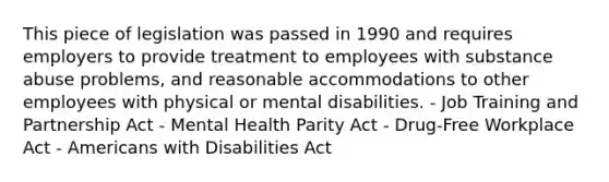 This piece of legislation was passed in 1990 and requires employers to provide treatment to employees with substance abuse problems, and reasonable accommodations to other employees with physical or mental disabilities. - Job Training and Partnership Act - Mental Health Parity Act - Drug-Free Workplace Act - Americans with Disabilities Act